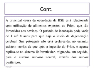 Cont.
A principal causa da ocorrência da BSE está relacionada
com utilização de alimentos expostos ao Príon, que são
fornecidos aos bovinos. O período de incubação pode varia
de 1 até 8 anos para que haja o início da degeneração
cerebral. Sua patogenia não está esclarecida, no entanto,
existem teorias de que após a ingestão do Príon, o agente
replica-se no sistema linforreticular, migrando, em seguida,
para o sistema nervoso central, através dos nervos
periféricos.
06/19/17 14
 