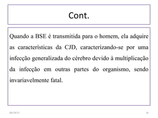 Cont.
Quando a BSE é transmitida para o homem, ela adquire
as características da CJD, caracterizando-se por uma
infecção generalizada do cérebro devido à multiplicação
da infecção em outras partes do organismo, sendo
invariavelmente fatal.
06/19/17 16
 