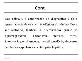 Cont.
Nos animais, a confirmação do diagnóstico é feito
apenas através de exames histológicos do cérebro. Deve
ser realizado, também, a diferenciação quanto a:
hipomagnesemia, acetonemia nervosa, raiva,
intoxicação por chumbo, poliencefalomalácia, abscessos
cerebrais e espinhais e encefalopatia hepática.
06/19/17 17
 