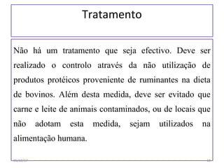 Tratamento
Não há um tratamento que seja efectivo. Deve ser
realizado o controlo através da não utilização de
produtos protéicos proveniente de ruminantes na dieta
de bovinos. Além desta medida, deve ser evitado que
carne e leite de animais contaminados, ou de locais que
não adotam esta medida, sejam utilizados na
alimentação humana.
06/19/17 18
 