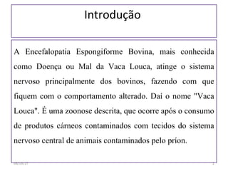 Introdução
A Encefalopatia Espongiforme Bovina, mais conhecida
como Doença ou Mal da Vaca Louca, atinge o sistema
nervoso principalmente dos bovinos, fazendo com que
fiquem com o comportamento alterado. Daí o nome "Vaca
Louca". É uma zoonose descrita, que ocorre após o consumo
de produtos cárneos contaminados com tecidos do sistema
nervoso central de animais contaminados pelo príon.
06/19/17 2
 