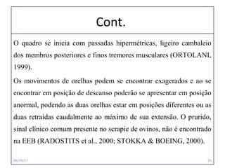 Cont.
O quadro se inicia com passadas hipermétricas, ligeiro cambaleio
dos membros posteriores e finos tremores musculares (ORTOLANI,
1999).
Os movimentos de orelhas podem se encontrar exagerados e ao se
encontrar em posição de descanso poderão se apresentar em posição
anormal, podendo as duas orelhas estar em posições diferentes ou as
duas retraídas caudalmente ao máximo de sua extensão. O prurido,
sinal clínico comum presente no scrapie de ovinos, não é encontrado
na EEB (RADOSTITS et al., 2000; STOKKA & BOEING, 2000).
06/19/17 20
 