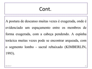 Cont.
A postura de descanso muitas vezes é exagerada, onde é
evidenciado um espaçamento entre os membros de
forma exagerada, com a cabeça pendendo. A espinha
torácica muitas vezes pode se encontrar arqueada, com
o segmento lombo - sacral rebaixado (KIMBERLIN,
1993).
06/19/17 21
 