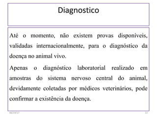 Diagnostico
Até o momento, não existem provas disponíveis,
validadas internacionalmente, para o diagnóstico da
doença no animal vivo.
Apenas o diagnóstico laboratorial realizado em
amostras do sistema nervoso central do animal,
devidamente coletadas por médicos veterinários, pode
confirmar a existência da doença.
06/19/17 22
 