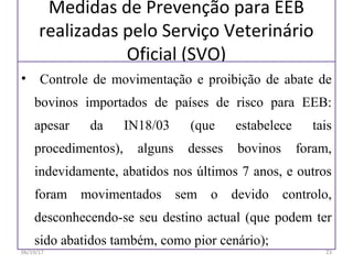 Medidas de Prevenção para EEB
realizadas pelo Serviço Veterinário
Oficial (SVO)
• Controle de movimentação e proibição de abate de
bovinos importados de países de risco para EEB:
apesar da IN18/03 (que estabelece tais
procedimentos), alguns desses bovinos foram,
indevidamente, abatidos nos últimos 7 anos, e outros
foram movimentados sem o devido controlo,
desconhecendo-se seu destino actual (que podem ter
sido abatidos também, como pior cenário);
06/19/17 23
 