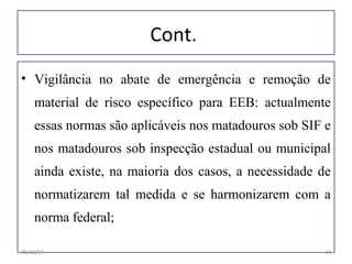Cont.
• Vigilância no abate de emergência e remoção de
material de risco específico para EEB: actualmente
essas normas são aplicáveis nos matadouros sob SIF e
nos matadouros sob inspecção estadual ou municipal
ainda existe, na maioria dos casos, a necessidade de
normatizarem tal medida e se harmonizarem com a
norma federal;
06/19/17 24
 