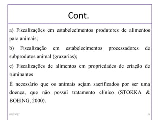 Cont.
a) Fiscalizações em estabelecimentos produtores de alimentos
para animais;
b) Fiscalização em estabelecimentos processadores de
subprodutos animal (graxarias);
c) Fiscalizações de alimentos em propriedades de criação de
ruminantes
É necessário que os animais sejam sacrificados por ser uma
doença, que não possui tratamento clínico (STOKKA &
BOEING, 2000).
06/19/17 26
 