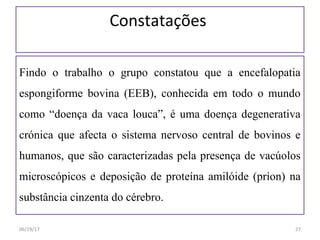 Constatações
Findo o trabalho o grupo constatou que a encefalopatia
espongiforme bovina (EEB), conhecida em todo o mundo
como “doença da vaca louca”, é uma doença degenerativa
crónica que afecta o sistema nervoso central de bovinos e
humanos, que são caracterizadas pela presença de vacúolos
microscópicos e deposição de proteína amilóide (príon) na
substância cinzenta do cérebro.
06/19/17 27
 