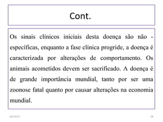 Cont.
Os sinais clínicos iniciais desta doença são não -
específicas, enquanto a fase clínica progride, a doença é
caracterizada por alterações de comportamento. Os
animais acometidos devem ser sacrificado. A doença é
de grande importância mundial, tanto por ser uma
zoonose fatal quanto por causar alterações na economia
mundial.
06/19/17 28
 