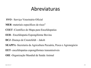 Abreviaturas
SVO - Serviço Veterinário Oficial
MER -materiais específicos de risco”
CEET -Científico do Mapa para Encefalopatias
EEB - Encefalopatia Espongiforme Bovina
DCJ -Doença de Creutzfeldt – Jakob
SEAPPA -Secretaria da Agricultura Pecuária, Pesca e Agronegócio
EET- encefalopatias espongiformes transmissíveis
OIE -Organização Mundial de Saúde Animal
06/19/17 29
 