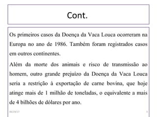 Cont.
Os primeiros casos da Doença da Vaca Louca ocorreram na
Europa no ano de 1986. Também foram registrados casos
em outros continentes.
Além da morte dos animais e risco de transmissão ao
homem, outro grande prejuízo da Doença da Vaca Louca
seria a restrição à exportação de carne bovina, que hoje
atinge mais de 1 milhão de toneladas, o equivalente a mais
de 4 bilhões de dólares por ano.
06/19/17 3
 