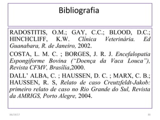 Bibliografia
RADOSTITIS, O.M.; GAY, C.C.; BLOOD, D.C.;
HINCHCLIFF, K.W. Clínica Veterinária. Ed
Guanabara, R. de Janeiro, 2002.
COSTA, L. M. C. ; BORGES, J. R. J. Encefalopatia
Espongiforme Bovina (“Doença da Vaca Louca”),
Revista CFMV, Brasília,2000.
DALL’ ALBA, C. ; HAUSSEN, D. C. ; MARX, C. B.;
HAUSSEN, R. S, Relato de caso Creutzfeldt-Jakob:
primeiro relato de caso no Rio Grande do Sul, Revista
da AMRIGS, Porto Alegre, 2004.
06/19/17 30
 