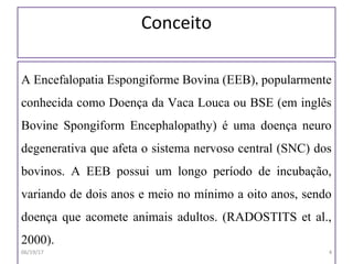 Conceito
A Encefalopatia Espongiforme Bovina (EEB), popularmente
conhecida como Doença da Vaca Louca ou BSE (em inglês
Bovine Spongiform Encephalopathy) é uma doença neuro
degenerativa que afeta o sistema nervoso central (SNC) dos
bovinos. A EEB possui um longo período de incubação,
variando de dois anos e meio no mínimo a oito anos, sendo
doença que acomete animais adultos. (RADOSTITS et al.,
2000).
06/19/17 4
 