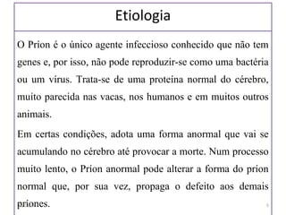 Etiologia
O Príon é o único agente infeccioso conhecido que não tem
genes e, por isso, não pode reproduzir-se como uma bactéria
ou um vírus. Trata-se de uma proteína normal do cérebro,
muito parecida nas vacas, nos humanos e em muitos outros
animais.
Em certas condições, adota uma forma anormal que vai se
acumulando no cérebro até provocar a morte. Num processo
muito lento, o Príon anormal pode alterar a forma do príon
normal que, por sua vez, propaga o defeito aos demais
príones.06/19/17 5
 