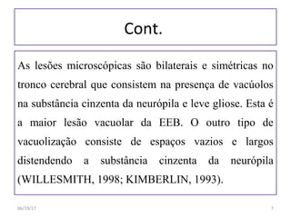 Cont.
As lesões microscópicas são bilaterais e simétricas no
tronco cerebral que consistem na presença de vacúolos
na substância cinzenta da neurópila e leve gliose. Esta é
a maior lesão vacuolar da EEB. O outro tipo de
vacuolização consiste de espaços vazios e largos
distendendo a substância cinzenta da neurópila
(WILLESMITH, 1998; KIMBERLIN, 1993).
06/19/17 7
 