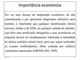 Importância económica
Por ser uma doença de importação econômica, de alta
contaminação e por apresentar diagnóstico definitivo post
mortem, é importante que qualquer manifestação clínica
nervosa, similar a da EEB, em qualquer animal do rebanho,
seja feito uma notificação obrigatória e suas ocorrências ou
suspeitas devem ser imediatamente informada à autoridade
de defesa sanitária animal local, para que sejam realizados
os exames confirmatórios, feitos somente por médicos
veterinários autorizados (ORTOLANI, 1999).
06/19/17 8
 