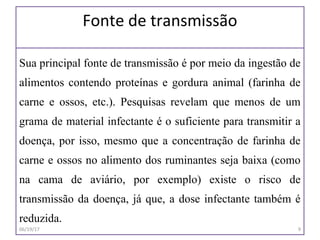 Fonte de transmissão
Sua principal fonte de transmissão é por meio da ingestão de
alimentos contendo proteínas e gordura animal (farinha de
carne e ossos, etc.). Pesquisas revelam que menos de um
grama de material infectante é o suficiente para transmitir a
doença, por isso, mesmo que a concentração de farinha de
carne e ossos no alimento dos ruminantes seja baixa (como
na cama de aviário, por exemplo) existe o risco de
transmissão da doença, já que, a dose infectante também é
reduzida.
06/19/17 9
 