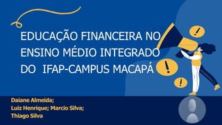 EDUCAÇÃO FINANCEIRA NO
ENSINO MÉDIO INTEGRADO
DO IFAP-CAMPUS MACAPÁ
Daiane Almeida;
Luiz Henrique; Marcio Silva;
Thiago Silva
 