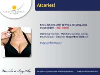 Atceries!


    Krūšu palielināšanas operācija līdz 2012. gada
    maija beigām - tikai 1700 Ls

    Operāciju veic Prof., Med.h.Dr. plastikas ķirurgs,
    traumatologs – ortopēds Konstantīns Kalnbērzs

    Plašāka informācija>>




Par piedāvājumiem Tavai veselībai vairāk lasi:   www.premiummedical.lv
 