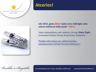 Atceries!


    Līdz 2012. gada jūlijam īpaša cena mākslīgās zoba
    saknes ielikšanai žokļa kaulā – 550 Ls

    Zobu implantēšanu veic zobārsts, ķirurgs Didzis Ērglis,
    izmantojot Šveices firmas Strautmann implantus

    Plašāka informācija par zobārstniecības
    pakalpojumiem klīnikā Premium Medical>>




Par piedāvājumiem Tavai veselībai vairāk lasi:   www.premiummedical.lv
 