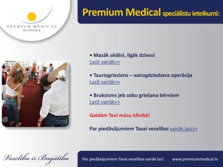 Premium Medical speciālistu ieteikumi:


    • Mazāk sēdēsi, ilgāk dzīvosi
    Lasīt vairāk>>

    • Tauriņgrieziens – vairogdziedzera operācija
    Lasīt vairāk>>

    • Bruksisms jeb zobu griešana bērniem
    Lasīt vairāk>>

    Gaidām Tevi mūsu klīnikā!

    Par piedāvājumiem Tavai veselībai vairāk lasi>>




Par piedāvājumiem Tavai veselībai vairāk lasi:   www.premiummedical.lv
 