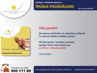 KLĪNIKAS «PREMIUM MEDICAL»

                                                                 2013. gada janvārī




                 Tikai janvārī!
                 Sāc gadu ar pārliecību, ka vajadzības gadījumā
                 Tu saņemsi labāko veselības aprūpi!

                 Vēl tikai janvārī Veselības primārās
                 aprūpes karte visam gadam par
                 Ls 59 (no 1. februāra Ls 69)

                 Lasīt vairāk>>




             Par piedāvājumiem Tavai veselībai vairāk lasi:   www.premiummedical.lv
660 111 60
 