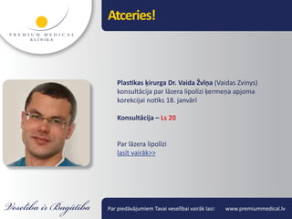 Atceries!



    Plastikas ķirurga Dr. Vaida Žvīņa (Vaidas Zvinys)
    konsultācija par lāzera lipolīzi ķermeņa apjoma
    korekcijai notiks 18. janvārī

    Konsultācija – Ls 20


    Par lāzera lipolīzi
    lasīt vairāk>>




Par piedāvājumiem Tavai veselībai vairāk lasi:   www.premiummedical.lv
 