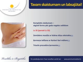 Tavam skaistumam un labsajūtai!



    Komplekts slaidumam –
    atgūsti formu pēc gada nogales svētkiem

    Ls 35 (parasti Ls 55)

    Zemūdens masāža ar kūdras dūņu ekstraktu>>

    Ķermeņa ietīšana ar Karlovi Vari māliem>>

    Triactiv procedūra ķermenim>>




Par piedāvājumiem Tavai veselībai vairāk lasi:   www.premiummedical.lv
 