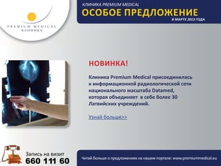Особое предложение                          в марте 2013 года




                НОВИНКА!
                Клиника Premium Medical присоединилась
                к информационной радиологической сети
                национального масштаба Datamed,
                которая объединяет в себе более 30
                Латвийских учреждений.

                Узнай больше>>




             Читай больше о предложениях на нашем портале: www.premiummedical.eu
660 111 60
 