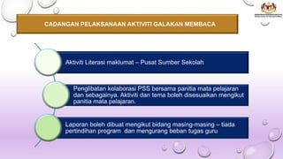 CADANGAN PELAKSANAAN AKTIVITI GALAKAN MEMBACA
Aktiviti Literasi maklumat – Pusat Sumber Sekolah
Penglibatan kolaborasi PSS bersama panitia mata pelajaran
dan sebagainya. Aktiviti dan tema boleh disesuaikan mengikut
panitia mata pelajaran.
Laporan boleh dibuat mengikut bidang masing-masing – tiada
pertindihan program dan mengurang beban tugas guru
 