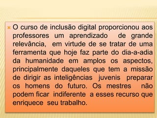  O curso de inclusão digital proporcionou aos
professores um aprendizado de grande
relevância, em virtude de se tratar de uma
ferramenta que hoje faz parte do dia-a-adia
da humanidade em amplos os aspectos,
principalmente daqueles que tem a missão
de dirigir as inteligências juvenis preparar
os homens do futuro. Os mestres não
podem ficar indiferente a esses recurso que
enriquece seu trabalho.
 