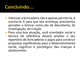  Valorizar a brincadeira não e apenas permiti-la, é
suscita-la. E para que isto aconteça, precisamos
perceber o brincar como ato de descoberta, de
investigação, de criação.
 Para uma boa atuação, você orientador social e
técnico de referência deverá ampliar o seu
repertório de brincadeiras e jogos para construir
propostas significativas para o desenvolvimento
social, cognitivo e psicológico das crianças e
adolescentes
 