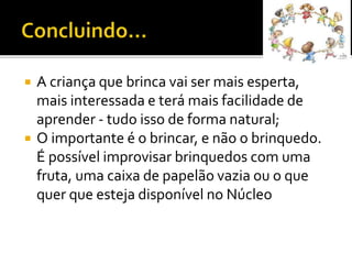  A criança que brinca vai ser mais esperta,
mais interessada e terá mais facilidade de
aprender - tudo isso de forma natural;
 O importante é o brincar, e não o brinquedo.
É possível improvisar brinquedos com uma
fruta, uma caixa de papelão vazia ou o que
quer que esteja disponível no Núcleo
 