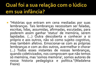  “Histórias que entram em cena mediadas por suas
lembranças. Tais lembranças necessitam ser faladas,
escritas, lidas, assumidas, afirmadas, escutadas, para
poderem assim ganhar ‘status’ de memória, serem
lapidadas. (...) Outra descoberta e conhecer a si
próprio e aos outros, não só como sujeito cognitivo,
mas também afetivo. Emocionar-se com as próprias
lembranças e com as dos outros, avermelhar e chorar
(...) Todos esses instantes de nossas lembranças,
quando coletivizados, nos comprovam que não temos
só memória, mas ‘somos memória’, somos autores de
nossa historia pedagógica e política.”(Madalena
Freire)
 
