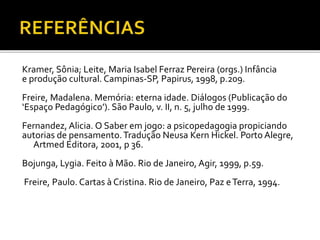 Kramer, Sônia; Leite, Maria Isabel Ferraz Pereira (orgs.) Infância
e produção cultural. Campinas-SP, Papirus, 1998, p.209.
Freire, Madalena. Memória: eterna idade. Diálogos (Publicação do
‘Espaço Pedagógico’). São Paulo, v. II, n. 5, julho de 1999.
Fernandez, Alicia. O Saber em jogo: a psicopedagogia propiciando
autorias de pensamento.Tradução Neusa Kern Hickel. Porto Alegre,
Artmed Editora, 2001, p 36.
Bojunga, Lygia. Feito à Mão. Rio de Janeiro, Agir, 1999, p.59.
Freire, Paulo. Cartas à Cristina. Rio de Janeiro, Paz eTerra, 1994.
 