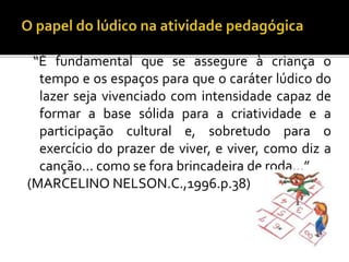 “É fundamental que se assegure à criança o
tempo e os espaços para que o caráter lúdico do
lazer seja vivenciado com intensidade capaz de
formar a base sólida para a criatividade e a
participação cultural e, sobretudo para o
exercício do prazer de viver, e viver, como diz a
canção... como se fora brincadeira de roda...”
(MARCELINO NELSON.C.,1996.p.38)
 
