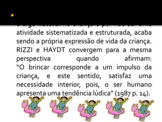  A ação de brincar, segundo ALMEIDA (1994)
é algo natural na criança e por não ser uma
atividade sistematizada e estruturada, acaba
sendo a própria expressão de vida da criança.
RIZZI e HAYDT convergem para a mesma
perspectiva quando afirmam:
“O brincar corresponde a um impulso da
criança, e este sentido, satisfaz uma
necessidade interior, pois, o ser humano
apresenta uma tendência lúdica” (1987 p. 14).
 