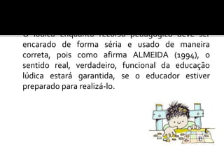 O lúdico enquanto recurso pedagógico deve ser
encarado de forma séria e usado de maneira
correta, pois como afirma ALMEIDA (1994), o
sentido real, verdadeiro, funcional da educação
lúdica estará garantida, se o educador estiver
preparado para realizá-lo.
 