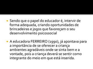  Sendo que o papel do educador é, intervir de
forma adequada, criando oportunidades de
brincadeiras e jogos que favoreçam o seu
desenvolvimento psicossocial
 A educadora FERREIRO (1990), já apontava para
a importância de se oferecer a criança
ambientes agradáveis onde se sinta bem e a
vontade, pois a criança deverá se sentir como
integrante do meio em que está inserida.
 