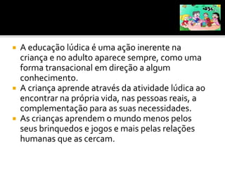  A educação lúdica é uma ação inerente na
criança e no adulto aparece sempre, como uma
forma transacional em direção a algum
conhecimento.
 A criança aprende através da atividade lúdica ao
encontrar na própria vida, nas pessoas reais, a
complementação para as suas necessidades.
 As crianças aprendem o mundo menos pelos
seus brinquedos e jogos e mais pelas relações
humanas que as cercam.
 