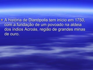 A história de Dianópolis tem início em 1750, com a fundação de um povoado na aldeia dos índios Acroás, região de grandes minas de ouro. 