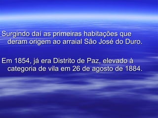 Surgindo daí as primeiras habitações que deram origem ao arraial São José do Duro. Em 1854, já era Distrito de Paz, elevado à categoria de vila em 26 de agosto de 1884. 