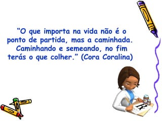 “O que importa na vida não é o
ponto de partida, mas a caminhada.
Caminhando e semeando, no fim
terás o que colher.” (Cora Coralina)
 