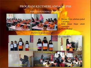 PROGRAM KECEMERLANGAN UPSR
PANITIA PENDIDIKAN ISLAM
1. Bacaan Yasin sebelum pukul
7.45 pagi.
2. Solat Sunat Hajat sekali
seminggu.
3. Tazkirah pagi.
1. Surat 1 Malaysia 2. BM di Udara
3. Kosa Kata Hari Ini 4. Guru Pendamping 5. Guru Kecil
Murid Kreatif dan Kritis
Cemerlang BM
PANITIA BAHASA MELAYU
 