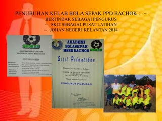 PENUBUHAN KELAB BOLA SEPAK PPD BACHOK : ~
BERTINDAK SEBAGAI PENGURUS
~ SKJ2 SEBAGAI PUSAT LATIHAN
~ JOHAN NEGERI KELANTAN 2014
 