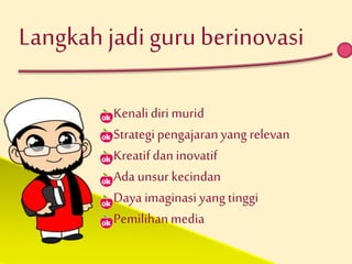 Langkah jadi guru berinovasi 
Kenali diri murid 
Strategi pengajaran yang relevan 
Kreatif dan inovatif 
Ada unsur kecindan 
Daya imaginasi yang tinggi 
Pemilihan media 
 