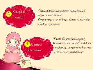 Kreatif dan 
inovatif 
Kreatif dan inovatif dalam penyampaian 
untuk menarik minat 
Pengintegrasian pelbagai bahan, kaedah, dan 
teknik penyampaian 
3 
4 
Ada unsur 
kecindan 
Kata-kata/perlakuan yang 
berunsur jenaka, tidak keterlaluan 
yang bertujuan menimbulkan rasa 
seronok,hilangkan tekanan 
 