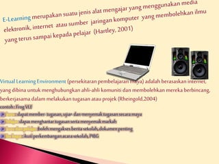 Virtual Learning Environment (persekitaran pembelajaran maya) adalah berasaskan internet, 
yang dibina untuk menghubungkan ahli-ahli komuniti dan membolehkan mereka berbincang, 
berkerjasama dalam melakukan tugasan atau projek (Rheingold,2004) 
contoh : Frog VLE 
Guru : dapat memberi tugasan, ujian dan menyemak tugasan secara maya 
Pelajar :dapat menghantar tugasan serta menyemak markah 
Guru dan pelajar :boleh mengakses berita sekolah, dokumen penting 
Ibu bapa : ikuti perkembangan acara sekolah, PIBG 
 