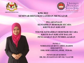 KPR 3012
SEMINAR REFLEKSI LATIHAN MENGAJAR
PELAKSANAAN
KEMAHIRAN BERFIKIR SECARA
KRITIS DAN KREATIF
PANEL 2
NORHAFIZAH BINTI ABDUL RAHIM
D20121057979
SMK SERI AMPANG, IPOH, PERAK.
PENSYARAH KURSUS
DR. HJ. ZULKEFLEE BIN HJ. YAACOB
TEKNIK KEMAHIRAN BERFIKIR SECARA
KRITIS DAN KREATIF DALAM
PENGAJARAN DAN PEMBELAJARAN
 