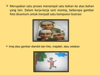  Merupakan satu proses menampal satu bahan ke atas bahan
yang lain. Dalam kerja-kerja seni montaj, beberapa gambar
foto dicantum untuk menjadi satu komposisi ilustrasi
 Imej atau gambar diambil dari foto, majalah, atau cetakan
 